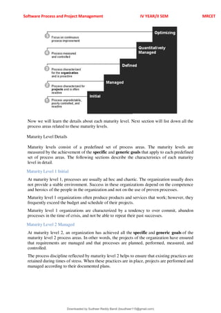 Software Process and Project Management IV YEAR/II SEM MRCET
Now we will learn the details about each maturity level. Next section will list down all the
process areas related to these maturity levels.
Maturity Level Details
Maturity levels consist of a predefined set of process areas. The maturity levels are
measured by the achievement of the specific and generic goals that apply to each predefined
set of process areas. The following sections describe the characteristics of each maturity
level in detail.
Maturity Level 1 Initial
At maturity level 1, processes are usually ad hoc and chaotic. The organization usually does
not provide a stable environment. Success in these organizations depend on the competence
and heroics of the people in the organization and not on the use of proven processes.
Maturity level 1 organizations often produce products and services that work; however, they
frequently exceed the budget and schedule of their projects.
Maturity level 1 organizations are characterized by a tendency to over commit, abandon
processes in the time of crisis, and not be able to repeat their past successes.
Maturity Level 2 Managed
At maturity level 2, an organization has achieved all the specific and generic goals of the
maturity level 2 process areas. In other words, the projects of the organization have ensured
that requirements are managed and that processes are planned, performed, measured, and
controlled.
The process discipline reflected by maturity level 2 helps to ensure that existing practices are
retained during times of stress. When these practices are in place, projects are performed and
managed according to their documented plans.
Downloaded by Sudheer Reddy Bandi (bsudheer115@gmail.com)
lOMoARcPSD|9267507
 