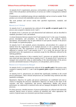 Software Process and Project Management IV YEAR/II SEM MRCET
At maturity level 2, requirements, processes, work products, and services are managed. The
status of the work products and the delivery of services are visible to management at defined
points.
Commitments are established among relevant stakeholders and are revised as needed. Work
products are reviewed with stakeholders and are controlled.
The work products and services satisfy their specified requirements, standards, and
objectives.
Maturity Level 3 Defined
At maturity level 3, an organization has achieved all the specific and generic goals of the
process areas assigned to maturity levels 2 and 3.
At maturity level 3, processes are well characterized and understood, and are described in
standards, procedures, tools, and methods.
A critical distinction between maturity level 2 and maturity level 3 is the scope of standards,
process descriptions, and procedures. At maturity level 2, the standards, process
descriptions, and procedures may be quite different in each specific instance of the process
(for example, on a particular project).
At maturity level 3, the standards, process descriptions, and procedures for a project are
tailored from the organization's set of standard processes to suit a particular project or
organizational unit. The organization's set of standard processes includes the processes
addressed at maturity level 2 and maturity level 3. As a result, the processes that are
performed across the organization are consistent except for the differences allowed by the
tailoring guidelines.
Another critical distinction is that at maturity level 3, processes are typically described in
more detail and more rigorously than at maturity level 2. At maturity level 3, processes are
managed more proactively using an understanding of the interrelationships of the process
activities and detailed measures of the process, its work products, and its services.
Maturity Level 4 Quantitatively Managed
At maturity level 4, an organization has achieved all the specific goals of the process areas
assigned to maturity levels 2, 3, and 4 and the generic goals assigned to maturity levels 2
and 3.
At maturity level 4, sub-processes are selected that significantly contribute to the overall
process performance. These selected sub-processes are controlled using statistical and other
quantitative techniques.
Quantitative objectives for quality and process performance are established and used as
criteria in managing the processes. Quantitative objectives are based on the needs of the
customer, end users, organization, and process implementers. Quality and process
performance are understood in statistical terms and are managed throughout the life of the
processes.
For these processes, detailed measures of process performance are collected and statistically
analyzed. Special causes of process variation are identified and, where appropriate, the
sources of special causes are corrected to prevent future occurrences.
Downloaded by Sudheer Reddy Bandi (bsudheer115@gmail.com)
lOMoARcPSD|9267507
 
