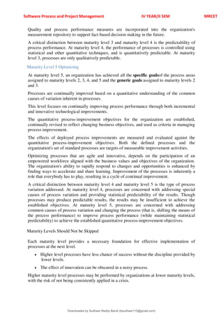 Software Process and Project Management IV YEAR/II SEM MRCET
Quality and process performance measures are incorporated into the organization's
measurement repository to support fact-based decision making in the future.
A critical distinction between maturity level 3 and maturity level 4 is the predictability of
process performance. At maturity level 4, the performance of processes is controlled using
statistical and other quantitative techniques, and is quantitatively predictable. At maturity
level 3, processes are only qualitatively predictable.
Maturity Level 5 Optimizing
At maturity level 5, an organization has achieved all the specific goalsof the process areas
assigned to maturity levels 2, 3, 4, and 5 and the generic goals assigned to maturity levels 2
and 3.
Processes are continually improved based on a quantitative understanding of the common
causes of variation inherent in processes.
This level focuses on continually improving process performance through both incremental
and innovative technological improvements.
The quantitative process-improvement objectives for the organization are established,
continually revised to reflect changing business objectives, and used as criteria in managing
process improvement.
The effects of deployed process improvements are measured and evaluated against the
quantitative process-improvement objectives. Both the defined processes and the
organization's set of standard processes are targets of measurable improvement activities.
Optimizing processes that are agile and innovative, depends on the participation of an
empowered workforce aligned with the business values and objectives of the organization.
The organization's ability to rapidly respond to changes and opportunities is enhanced by
finding ways to accelerate and share learning. Improvement of the processes is inherently a
role that everybody has to play, resulting in a cycle of continual improvement.
A critical distinction between maturity level 4 and maturity level 5 is the type of process
variation addressed. At maturity level 4, processes are concerned with addressing special
causes of process variation and providing statistical predictability of the results. Though
processes may produce predictable results, the results may be insufficient to achieve the
established objectives. At maturity level 5, processes are concerned with addressing
common causes of process variation and changing the process (that is, shifting the means of
the process performance) to improve process performance (while maintaining statistical
predictability) to achieve the established quantitative process-improvement objectives.
Maturity Levels Should Not be Skipped
Each maturity level provides a necessary foundation for effective implementation of
processes at the next level.
 Higher level processes have less chance of success without the discipline provided by
lower levels.
 The effect of innovation can be obscured in a noisy process.
Higher maturity level processes may be performed by organizations at lower maturity levels,
with the risk of not being consistently applied in a crisis.
Downloaded by Sudheer Reddy Bandi (bsudheer115@gmail.com)
lOMoARcPSD|9267507
 