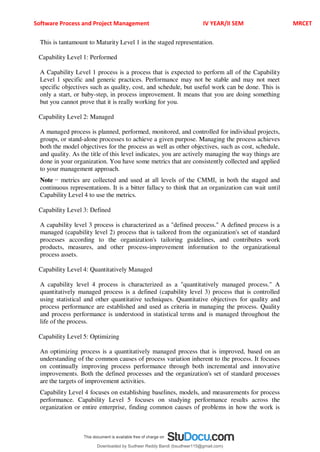 Software Process and Project Management IV YEAR/II SEM MRCET
This is tantamount to Maturity Level 1 in the staged representation.
Capability Level 1: Performed
A Capability Level 1 process is a process that is expected to perform all of the Capability
Level 1 specific and generic practices. Performance may not be stable and may not meet
specific objectives such as quality, cost, and schedule, but useful work can be done. This is
only a start, or baby-step, in process improvement. It means that you are doing something
but you cannot prove that it is really working for you.
Capability Level 2: Managed
A managed process is planned, performed, monitored, and controlled for individual projects,
groups, or stand-alone processes to achieve a given purpose. Managing the process achieves
both the model objectives for the process as well as other objectives, such as cost, schedule,
and quality. As the title of this level indicates, you are actively managing the way things are
done in your organization. You have some metrics that are consistently collected and applied
to your management approach.
Note − metrics are collected and used at all levels of the CMMI, in both the staged and
continuous representations. It is a bitter fallacy to think that an organization can wait until
Capability Level 4 to use the metrics.
Capability Level 3: Defined
A capability level 3 process is characterized as a "defined process." A defined process is a
managed (capability level 2) process that is tailored from the organization's set of standard
processes according to the organization's tailoring guidelines, and contributes work
products, measures, and other process-improvement information to the organizational
process assets.
Capability Level 4: Quantitatively Managed
A capability level 4 process is characterized as a "quantitatively managed process." A
quantitatively managed process is a defined (capability level 3) process that is controlled
using statistical and other quantitative techniques. Quantitative objectives for quality and
process performance are established and used as criteria in managing the process. Quality
and process performance is understood in statistical terms and is managed throughout the
life of the process.
Capability Level 5: Optimizing
An optimizing process is a quantitatively managed process that is improved, based on an
understanding of the common causes of process variation inherent to the process. It focuses
on continually improving process performance through both incremental and innovative
improvements. Both the defined processes and the organization's set of standard processes
are the targets of improvement activities.
Capability Level 4 focuses on establishing baselines, models, and measurements for process
performance. Capability Level 5 focuses on studying performance results across the
organization or entire enterprise, finding common causes of problems in how the work is
Downloaded by Sudheer Reddy Bandi (bsudheer115@gmail.com)
lOMoARcPSD|9267507
 