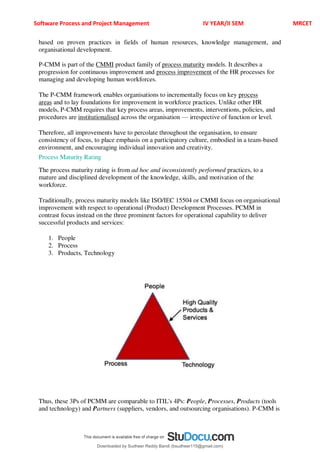 Software Process and Project Management IV YEAR/II SEM MRCET
based on proven practices in fields of human resources, knowledge management, and
organisational development.
P-CMM is part of the CMMI product family of process maturity models. It describes a
progression for continuous improvement and process improvement of the HR processes for
managing and developing human workforces.
The P-CMM framework enables organisations to incrementally focus on key process
areas and to lay foundations for improvement in workforce practices. Unlike other HR
models, P-CMM requires that key process areas, improvements, interventions, policies, and
procedures are institutionalised across the organisation 4 irrespective of function or level.
Therefore, all improvements have to percolate throughout the organisation, to ensure
consistency of focus, to place emphasis on a participatory culture, embodied in a team-based
environment, and encouraging individual innovation and creativity.
Process Maturity Rating
The process maturity rating is from ad hoc and inconsistently performed practices, to a
mature and disciplined development of the knowledge, skills, and motivation of the
workforce.
Traditionally, process maturity models like ISO/IEC 15504 or CMMI focus on organisational
improvement with respect to operational (Product) Development Processes. PCMM in
contrast focus instead on the three prominent factors for operational capability to deliver
successful products and services:
1. People
2. Process
3. Products, Technology
Thus, these 3Ps of PCMM are comparable to ITIL's 4Ps: People, Processes, Products (tools
and technology) and Partners (suppliers, vendors, and outsourcing organisations). P-CMM is
Downloaded by Sudheer Reddy Bandi (bsudheer115@gmail.com)
lOMoARcPSD|9267507
 
