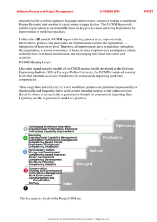 Software Process and Project Management IV YEAR/II SEM MRCET
characterised by a holistic approach to people-related issues. Instead of looking at traditional
Human Resource interventions in a reactionary scrappy fashion. The P-CMM framework
enables organisations to incrementally focus on key process areas and to lay foundations for
improvement in workforce practices.
Unlike other HR models, P-CMM requires that key process areas, improvements,
interventions, policies, and procedures are institutionalized across the organisation 4
irrespective of function or level. Therefore, all improvements have to percolate throughout
the organisation, to ensure consistency of focus, to place emphasis on a participatory culture,
embodied in a team-based environment, and encouraging individual innovation and
creativity.
P-CMM Maturity Levels
Like other staged maturity models of the CMMI product family developed at the Software
Engineering Institute (SEI) at Carnegie-Mellon University, the P-CMM consists of maturity
levels that establish successive foundations for continuously improving workforce
competencies.
These range from initial (Level 1), where workforce practices are performed inconsistently or
ritualistically and frequently fail to achieve their intended purpose, to the optimised level
(Level 5), where everyone in the organisation is focused on continuously improving their
Capability and the organisation's workforce practices.
The five maturity levels of the People CMM are:
Downloaded by Sudheer Reddy Bandi (bsudheer115@gmail.com)
lOMoARcPSD|9267507
 