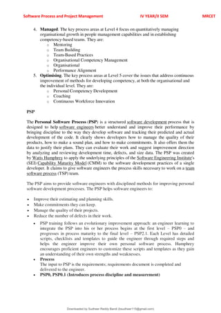 Software Process and Project Management IV YEAR/II SEM MRCET
4. Managed. The key process areas at Level 4 focus on quantitatively managing
organisational growth in people management capabilities and in establishing
competency-based teams. They are:
o Mentoring
o Team Building
o Team-Based Practices
o Organisational Competency Management
o Organisational
o Performance Alignment
5. Optimising. The key process areas at Level 5 cover the issues that address continuous
improvement of methods for developing competency, at both the organisational and
the individual level. They are:
o Personal Competency Development
o Coaching
o Continuous Workforce Innovation
PSP
The Personal Software Process (PSP) is a structured software development process that is
designed to help software engineers better understand and improve their performance by
bringing discipline to the way they develop software and tracking their predicted and actual
development of the code. It clearly shows developers how to manage the quality of their
products, how to make a sound plan, and how to make commitments. It also offers them the
data to justify their plans. They can evaluate their work and suggest improvement direction
by analyzing and reviewing development time, defects, and size data. The PSP was created
by Watts Humphrey to apply the underlying principles of the Software Engineering Institute's
(SEI) Capability Maturity Model (CMM) to the software development practices of a single
developer. It claims to give software engineers the process skills necessary to work on a team
software process (TSP) team.
The PSP aims to provide software engineers with disciplined methods for improving personal
software development processes. The PSP helps software engineers to:
 Improve their estimating and planning skills.
 Make commitments they can keep.
 Manage the quality of their projects.
 Reduce the number of defects in their work.
 PSP training follows an evolutionary improvement approach: an engineer learning to
integrate the PSP into his or her process begins at the first level 3 PSP0 3 and
progresses in process maturity to the final level 3 PSP2.1. Each Level has detailed
scripts, checklists and templates to guide the engineer through required steps and
helps the engineer improve their own personal software process. Humphrey
encourages proficient engineers to customize these scripts and templates as they gain
an understanding of their own strengths and weaknesses.
 Process
The input to PSP is the requirements; requirements document is completed and
delivered to the engineer.
 PSP0, PSP0.1 (Introduces process discipline and measurement)
Downloaded by Sudheer Reddy Bandi (bsudheer115@gmail.com)
lOMoARcPSD|9267507
 