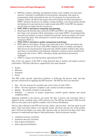 Software Process and Project Management IV YEAR/II SEM MRCET
 PSP0 has 3 phases: planning, development (design, code, compile, test) and a post
mortem. A baseline is established of current process measuring: time spent on
programming, faults injected/removed, size of a program. In a post mortem, the
engineer ensures all data for the projects has been properly recorded and analysed.
PSP0.1 advances the process by adding a coding standard, a size measurement and the
development of a personal process improvement plan (PIP). In the PIP, the engineer
records ideas for improving his own process.
 PSP1, PSP1.1 (Introduces estimating and planning)
 Based upon the baseline data collected in PSP0 and PSP0.1, the engineer estimates
how large a new program will be and prepares a test report (PSP1). Accumulated data
from previous projects is used to estimate the total time. Each new project will record
the actual time spent. This information is used for task and schedule planning and
estimation (PSP1.1).
 PSP2, PSP2.1 (Introduces quality management and design)
 PSP2 adds two new phases: design review and code review. Defect prevention and
removal of them are the focus at the PSP2. Engineers learn to evaluate and improve
their process by measuring how long tasks take and the number of defects they inject
and remove in each phase of development. Engineers construct and use checklists for
design and code reviews. PSP2.1 introduces design specification and analysis
techniques
 (PSP3 is a legacy level that has been superseded by TSP.)
One of the core aspects of the PSP is using historical data to analyze and improve process
performance. PSP data collection is supported by four main elements:
 Scripts
 Measures
 Standards
 Forms
The PSP scripts provide expert-level guidance to following the process steps and they
provide a framework for applying the PSP measures. The PSP has four core measures:
 Size 3 the size measure for a product part, such as lines of code (LOC).
 Effort 3 the time required to complete a task, usually recorded in minutes.
 Quality 3 the number of defects in the product.
 Schedule 3 a measure of project progression, tracked against planned and actual
completion dates.
Applying standards to the process can ensure the data is precise and consistent. Data is
logged in forms, normally using a PSP software tool. The SEI has developed a PSP tool and
there are also open source options available, such as Process Dashboard.
The key data collected in the PSP tool are time, defect, and size data 3 the time spent in each
phase; when and where defects were injected, found, and fixed; and the size of the product
parts. Software developers use many other measures that are derived from these three basic
measures to understand and improve their performance. Derived measures include:
 estimation accuracy (size/time)
 prediction intervals (size/time)
 time in phase distribution
 defect injection distribution
Downloaded by Sudheer Reddy Bandi (bsudheer115@gmail.com)
lOMoARcPSD|9267507
 