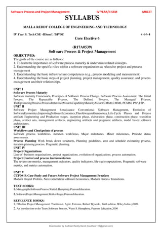 Software Process and Project Management IV YEAR/II SEM MRCET
SYLLABUS
MALLA REDDY COLLEGE OF ENGINEERING AND TECHNOLOGY
IV Year B. Tech CSE -IISem L T/P/DC 4 -/-/- 4
Core Elective 6
(R17A0539)
Software Process & Project Management
OBJECTIVES:
The goals of the course are as follows:
1. To learn the importance of software process maturity & understand related concepts.
2. Understanding the specific roles within a software organization as related to project and process
management
3. Understanding the basic infrastructure competences (e.g., process modeling and measurement)
4. Understanding the basic steps of project planning, project management, quality assurance, and process
management and their relationships.
UNIT I
Software Process Maturity
Software maturity Framework, Principles of Software Process Change, Software Process Assessment, The Initial
Process, The Repeatable Process, The Defined Process, The Managed Process,
TheOptimizingProcess.ProcessReferenceModelsCapabilityMaturityModel(CMM),CMMI, PCMM, PSP,TSP.
UNIT II
Software Project Management Renaissance Conventional Software Management, Evolution of
SoftwareEconomics,ImprovingSoftwareEconomics,Theoldwayandthenewway.Life-Cycle Phases and Process
artifacts Engineering and Production stages, inception phase, elaboration phase, construction phase, transition
phase, artifact sets, management artifacts, engineering artifacts and pragmatic artifacts, model based software
architectures.
UNIT III
Workflows and Checkpoints of process
Software process workflows, Iteration workflows, Major milestones, Minor milestones, Periodic status
assessments.
Process Planning Work break down structures, Planning guidelines, cost and schedule estimating process,
iteration planning process, Pragmatic planning.
UNIT IV
Project Organizations
Line-of- business organizations, project organizations, evolution of organizations, process automation.
Project Control and process instrumentation
The seven core metrics, management indicators, quality indicators, life-cycle expectations, Pragmatic software
metrics, and metrics automation.
UNIT V
CCPDS-R Case Study and Future Software Project Management Practices
Modern Project Profiles, Next-Generation software Economics, Modern Process Transitions.
TEXT BOOKS:
1. ManagingtheSoftwareProcess,WattsS.Humphrey,PearsonEducation.
2. SoftwareProjectManagement,WalkerRoyce,PearsonEducation.
REFERENCE BOOKS:
1. Effective Project Management: Traditional, Agile, Extreme, Robert Wysocki, Sixth edition, Wiley India,rp2011.
2. An Introduction to the Team Software Process, Watts S. Humphrey, Pearson Education,2000
Downloaded by Sudheer Reddy Bandi (bsudheer115@gmail.com)
lOMoARcPSD|9267507
 