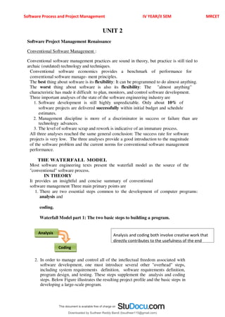 Software Process and Project Management IV YEAR/II SEM MRCET
UNIT 2
Software Project Management Renaissance
Conventional Software Management :
Conventional software management practices are sound in theory, but practice is still tied to
archaic (outdated) technology and techniques.
Conventional software economics provides a benchmark of performance for
conventional software manage- ment principles.
The best thing about software is its flexibility: It can be programmed to do almost anything.
The worst thing about software is also its flexibility: The "almost anything"
characteristic has made it difficult to plan, monitors, and control software development.
Three important analyses of the state of the software engineering industry are
1. Software development is still highly unpredictable. Only about 10% of
software projects are delivered successfully within initial budget and schedule
estimates.
2. Management discipline is more of a discriminator in success or failure than are
technology advances.
3. The level of software scrap and rework is indicative of an immature process.
All three analyses reached the same general conclusion: The success rate for software
projects is very low. The three analyses provide a good introduction to the magnitude
of the software problem and the current norms for conventional software management
performance.
THE WATERFALL MODEL
Most software engineering texts present the waterfall model as the source of the
"conventional" software process.
IN THEORY
It provides an insightful and concise summary of conventional
software management Three main primary points are
1. There are two essential steps common to the development of computer programs:
analysis and
coding.
Waterfall Model part 1: The two basic steps to building a program.
2. In order to manage and control all of the intellectual freedom associated with
software development, one must introduce several other "overhead" steps,
including system requirements definition, software requirements definition,
program design, and testing. These steps supplement the analysis and coding
steps. Below Figure illustrates the resulting project profile and the basic steps in
developing a large-scale program.
Coding
Analysis Analysis and coding both involve creative work that
directly contributes to the usefulness of the end
Downloaded by Sudheer Reddy Bandi (bsudheer115@gmail.com)
lOMoARcPSD|9267507
 