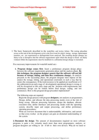 Software Process and Project Management IV YEAR/II SEM MRCET
all model is ri
T
esting
Operation
3. The basic framework described in the waterfsky and invites failure. The testing phasethat
occurs at the end of the development cycle is the first event for which timing, storage, input/output
transfers, etc., are experienced as distinguished from analyzed. The resulting design changes are
likely to be so disruptive that the software requirements upon which the design is based are likely
violated. Either the requirements must be modified or a substantial design change is warranted.
Five necessary improvements for waterfall model are:-
1. Program design comes first. Insert a preliminary program design phase
between the software requirements generation phase and the analysis phase. By
this technique, the program designer assures that the software will not fail
because of storage, timing, and data flux (continuous change). As analysis
proceeds in the succeeding phase, the program designer must impose on the
analyst the storage, timing, and operational constraints in such a way that he
senses the consequences. If the total resources to be applied are insufficient or if
the embryonic(in an early stage of development) operational design is wrong, it
will be recognized at this early stage and the iteration with requirements and
preliminary design can be redone before final design, coding, and test
commences. How is this program design procedure implemented?
The following steps are required:
Begin the design process with program designers, not analysts or programmers.
Design, define, and allocate the data processing modes even at the risk of
being wrong. Allocate processing functions, design the database, allocate
execution time, define interfaces and processing modes with the operating
system, describe input and output processing, and define preliminary
operating procedures.
Write an overview document that is understandable, informative, and current
so that every worker on the project can gain an elemental understanding of
the system.
2. Document the design. The amount of documentation required on most software
programs is quite a lot, certainly much more than most programmers, analysts, or
program designers are willing to do if left to their own devices. Why do we need so
Requirement
Analysis
Coding
Downloaded by Sudheer Reddy Bandi (bsudheer115@gmail.com)
lOMoARcPSD|9267507
 