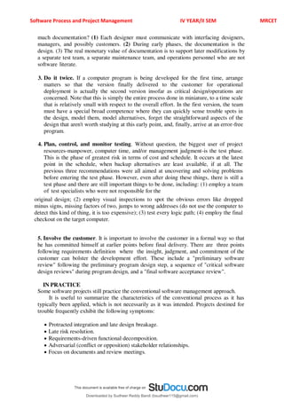 Software Process and Project Management IV YEAR/II SEM MRCET
much documentation? (1) Each designer must communicate with interfacing designers,
managers, and possibly customers. (2) During early phases, the documentation is the
design. (3) The real monetary value of documentation is to support later modifications by
a separate test team, a separate maintenance team, and operations personnel who are not
software literate.
3. Do it twice. If a computer program is being developed for the first time, arrange
matters so that the version finally delivered to the customer for operational
deployment is actually the second version insofar as critical design/operations are
concerned. Note that this is simply the entire process done in miniature, to a time scale
that is relatively small with respect to the overall effort. In the first version, the team
must have a special broad competence where they can quickly sense trouble spots in
the design, model them, model alternatives, forget the straightforward aspects of the
design that aren't worth studying at this early point, and, finally, arrive at an error-free
program.
4. Plan, control, and monitor testing. Without question, the biggest user of project
resources-manpower, computer time, and/or management judgment-is the test phase.
This is the phase of greatest risk in terms of cost and schedule. It occurs at the latest
point in the schedule, when backup alternatives are least available, if at all. The
previous three recommendations were all aimed at uncovering and solving problems
before entering the test phase. However, even after doing these things, there is still a
test phase and there are still important things to be done, including: (1) employ a team
of test specialists who were not responsible for the
original design; (2) employ visual inspections to spot the obvious errors like dropped
minus signs, missing factors of two, jumps to wrong addresses (do not use the computer to
detect this kind of thing, it is too expensive); (3) test every logic path; (4) employ the final
checkout on the target computer.
5. Involve the customer. It is important to involve the customer in a formal way so that
he has committed himself at earlier points before final delivery. There are three points
following requirements definition where the insight, judgment, and commitment of the
customer can bolster the development effort. These include a "preliminary software
review" following the preliminary program design step, a sequence of "critical software
design reviews" during program design, and a "final software acceptance review".
IN PRACTICE
Some software projects still practice the conventional software management approach.
It is useful to summarize the characteristics of the conventional process as it has
typically been applied, which is not necessarily as it was intended. Projects destined for
trouble frequently exhibit the following symptoms:
 Protracted integration and late design breakage.
 Late risk resolution.
 Requirements-driven functional decomposition.
 Adversarial (conflict or opposition) stakeholder relationships.
 Focus on documents and review meetings.
Downloaded by Sudheer Reddy Bandi (bsudheer115@gmail.com)
lOMoARcPSD|9267507
 