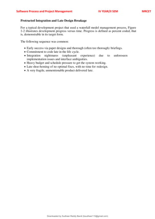 Software Process and Project Management IV YEAR/II SEM MRCET
Protracted Integration and Late Design Breakage
For a typical development project that used a waterfall model management process, Figure
1-2 illustrates development progress versus time. Progress is defined as percent coded, that
is, demonstrable in its target form.
The following sequence was common:
 Early success via paper designs and thorough (often too thorough) briefings.
 Commitment to code late in the life cycle.
 Integration nightmares (unpleasant experience) due to unforeseen
implementation issues and interface ambiguities.
 Heavy budget and schedule pressure to get the system working.
 Late shoe-homing of no optimal fixes, with no time for redesign.
 A very fragile, unmentionable product delivered late.
Downloaded by Sudheer Reddy Bandi (bsudheer115@gmail.com)
lOMoARcPSD|9267507
 