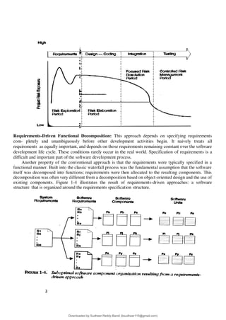 3
6
Requirements-Driven Functional Decomposition: This approach depends on specifying requirements
com- pletely and unambiguously before other development activities begin. It naively treats all
requirements as equally important, and depends on those requirements remaining constant over the software
development life cycle. These conditions rarely occur in the real world. Specification of requirements is a
difficult and important part of the software development process.
Another property of the conventional approach is that the requirements were typically specified in a
functional manner. Built into the classic waterfall process was the fundamental assumption that the software
itself was decomposed into functions; requirements were then allocated to the resulting components. This
decomposition was often very different from a decomposition based on object-oriented design and the use of
existing components. Figure 1-4 illustrates the result of requirements-driven approaches: a software
structure that is organized around the requirements specification structure.
Downloaded by Sudheer Reddy Bandi (bsudheer115@gmail.com)
lOMoARcPSD|9267507
 