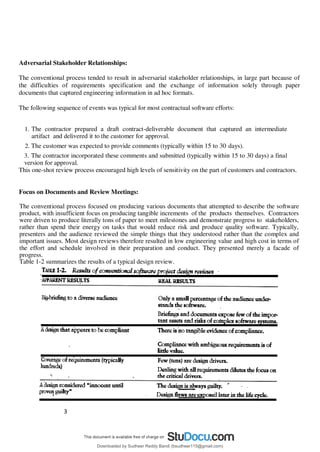 3
7
Adversarial Stakeholder Relationships:
The conventional process tended to result in adversarial stakeholder relationships, in large part because of
the difficulties of requirements specification and the exchange of information solely through paper
documents that captured engineering information in ad hoc formats.
The following sequence of events was typical for most contractual software efforts:
1. The contractor prepared a draft contract-deliverable document that captured an intermediate
artifact and delivered it to the customer for approval.
2. The customer was expected to provide comments (typically within 15 to 30 days).
3. The contractor incorporated these comments and submitted (typically within 15 to 30 days) a final
version for approval.
This one-shot review process encouraged high levels of sensitivity on the part of customers and contractors.
Focus on Documents and Review Meetings:
The conventional process focused on producing various documents that attempted to describe the software
product, with insufficient focus on producing tangible increments of the products themselves. Contractors
were driven to produce literally tons of paper to meet milestones and demonstrate progress to stakeholders,
rather than spend their energy on tasks that would reduce risk and produce quality software. Typically,
presenters and the audience reviewed the simple things that they understood rather than the complex and
important issues. Most design reviews therefore resulted in low engineering value and high cost in terms of
the effort and schedule involved in their preparation and conduct. They presented merely a facade of
progress.
Table 1-2 summarizes the results of a typical design review.
Downloaded by Sudheer Reddy Bandi (bsudheer115@gmail.com)
lOMoARcPSD|9267507
 
