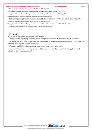 Software Process and Project Management IV YEAR/II SEM MRCET
3. Process Improvement essentials, James R. Persse, O9Reilly,2006
4. Software Project Management, Bob Hughes & Mike Cotterell, fourth edition, TMH,2006
5. Applied Software Project Management, Andrew Stellman & Jennifer Greene, O9Reilly,2006.
6. Head First PMP, Jennifer Greene & Andrew Stellman, O9Reilly,2007
7. Software Engineering Project Management, Richard H. Thayer & Edward Yourdon, 2nd edition, Wiley India,2004.
8. The Art of Project Management, Scott Berkun, SPD, O9Reilly,2011.
9. Applied Software Project Management, Andrew Stellman & Jennifer Greene, SPD, O9Reilly,rp2011.
10. Agile Project Management, Jim Highsmith, Pearson education,2004.
OUTCOMES:
At the end of the course, the student shall be able to:
Apply suitable capability Maturity model for specific scenarios & determine the effectiveness.
Describe and determine the purpose and importance of project management from the perspectives of
planning, tracking and completion ofproject
Compare and differentiate organization structures and projectstructures.
Implement a project to manage project schedule, expenses and resource with the application of
suitable project managementtools
Downloaded by Sudheer Reddy Bandi (bsudheer115@gmail.com)
lOMoARcPSD|9267507
 