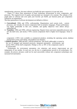 3
9
manufacturing processes, the more software you build, the more expensive it is per unit item.
Figure 2-1 shows three generations of basic technology advancement in tools, components, and
processes. The required levels of quality and personnel are assumed to be constant. The ordinate of the
graph refers to software unit costs (pick your favorite: per SLOC, per function point, per component)
realized by an organization.
The three generations of software development are defined as follows:
1) Conventional: 1960s and 1970s, craftsmanship. Organizations used custom tools, custom
processes, and virtually all custom components built in primitive languages. Project performance
was highly predictable in that cost, schedule, and quality objectives were almost always
underachieved.
2) Transition: 1980s and 1990s, software engineering. Organiz:1tions used more-repeatable processes and
off- the-shelf tools, and mostly (>70%) custom components built in higher level languages. Some of
the
components (<30%) were available as commercial products, including the operating system, database
management system, networking, and graphical user interface.
3) Modern practices: 2000 and later, software production. This book's philosophy is rooted in
the use of managed and measured processes, integrated automation environments, and
mostly (70%) off-the-shelf components. Perhaps as few as 30% of the components need to
be custom built
Technologies for environment automation, size reduction, and process improvement are not
independent of one another. In each new era, the key is complementary growth in all technologies. For
example, the process advances could not be used successfully without new component technologies and
increased tool automation.
Downloaded by Sudheer Reddy Bandi (bsudheer115@gmail.com)
lOMoARcPSD|9267507
 