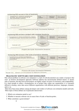 4
1
PRAGMATIC SOFTWARE COST ESTIMATION
One critical problem in software cost estimation is a lack of well-documented case studies of projects that
used an iterative development approach. Software industry has inconsistently defined metrics or atomic
units of measure, the data from actual projects are highly suspect in terms of consistency and comparability.
It is hard enough to collect a homogeneous set of project data within one organization; it is extremely
difficult to homog- enize data across different organizations with different processes, languages, domains,
and so on.
There have been many debates among developers and vendors of software cost estimation models and tools.
Three topics of these debates are of particular interest here:
1. Which cost estimation model to use?
2. Whether to measure software size in source lines of code or function points.
3. What constitutes a good estimate?
Downloaded by Sudheer Reddy Bandi (bsudheer115@gmail.com)
lOMoARcPSD|9267507
 