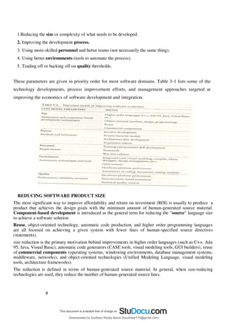 4
3
1.Reducing the size or complexity of what needs to be developed.
2. Improving the development process.
3. Using more-skilled personnel and better teams (not necessarily the same thing).
4. Using better environments (tools to automate the process).
5. Trading off or backing off on quality thresholds.
These parameters are given in priority order for most software domains. Table 3-1 lists some of the
technology developments, process improvement efforts, and management approaches targeted at
improving the economics of software development and integration.
REDUCING SOFTWARE PRODUCT SIZE
The most significant way to improve affordability and return on investment (ROI) is usually to produce a
product that achieves the design goals with the minimum amount of human-generated source material.
Component-based development is introduced as the general term for reducing the "source" language size
to achieve a software solution.
Reuse, object-oriented technology, automatic code production, and higher order programming languages
are all focused on achieving a given system with fewer lines of human-specified source directives
(statements).
size reduction is the primary motivation behind improvements in higher order languages (such as C++, Ada
95, Java, Visual Basic), automatic code generators (CASE tools, visual modeling tools, GUI builders), reuse
of commercial components (operating systems, windowing environments, database management systems,
middleware, networks), and object-oriented technologies (Unified Modeling Language, visual modeling
tools, architecture frameworks).
The reduction is defined in terms of human-generated source material. In general, when size-reducing
technologies are used, they reduce the number of human-generated source lines.
Downloaded by Sudheer Reddy Bandi (bsudheer115@gmail.com)
lOMoARcPSD|9267507
 