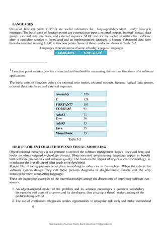 4
4
LANGUAGES
Universal function points (UFPs1
) are useful estimators for language-independent, early life-cycle
estimates. The basic units of function points are external user inputs, external outputs, internal logical data
groups, external data interfaces, and external inquiries. SLOC metrics are useful estimators for software
after a candidate solution is formulated and an implementation language is known. Substantial data have
been documented relating SLOC to function points. Some of these results are shown in Table 3-2.
Languages expressiveness of some of today9s popular languages
1 Function point metrics provide a standardized method for measuring the various functions of a software
application.
The basic units of function points are external user inputs, external outputs, internal logical data groups,
external data interfaces, and external inquiries.
Assembly 320
C 128
FORTAN77 105
COBOL85 91
Ada83 71
C++ 56
Ada95 55
Java 55
Visual Basic 35
Table 3-2
OBJECT-ORIENTED METHODS AND VISUAL MODELING
Object-oriented technology is not germane to most of the software management topics discussed here, and
books on object-oriented technology abound. Object-oriented programming languages appear to benefit
both software productivity and software quality. The fundamental impact of object-oriented technology is
in reducing the overall size of what needs to be developed.
People like drawing pictures to explain something to others or to themselves. When they do it for
software system design, they call these pictures diagrams or diagrammatic models and the very
notation for them a modeling language.
These are interesting examples of the interrelationships among the dimensions of improving software eco-
nomics.
1. An object-oriented model of the problem and its solution encourages a common vocabulary
between the end users of a system and its developers, thus creating a shared understanding of the
problem being solved.
2. The use of continuous integration creates opportunities to recognize risk early and make incremental
LANGUAGES SLOC per UFP
Downloaded by Sudheer Reddy Bandi (bsudheer115@gmail.com)
lOMoARcPSD|9267507
 
