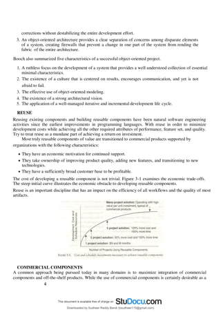 4
5
corrections without destabilizing the entire development effort.
3. An object-oriented architecture provides a clear separation of concerns among disparate elements
of a system, creating firewalls that prevent a change in one part of the system from rending the
fabric of the entire architecture.
Booch also summarized five characteristics of a successful object-oriented project.
1. A ruthless focus on the development of a system that provides a well understood collection of essential
minimal characteristics.
2. The existence of a culture that is centered on results, encourages communication, and yet is not
afraid to fail.
3. The effective use of object-oriented modeling.
4. The existence of a strong architectural vision.
5. The application of a well-managed iterative and incremental development life cycle.
REUSE
Reusing existing components and building reusable components have been natural software engineering
activities since the earliest improvements in programming languages. With reuse in order to minimize
development costs while achieving all the other required attributes of performance, feature set, and quality.
Try to treat reuse as a mundane part of achieving a return on investment.
Most truly reusable components of value are transitioned to commercial products supported by
organizations with the following characteristics:
 They have an economic motivation for continued support.
 They take ownership of improving product quality, adding new features, and transitioning to new
technologies.
 They have a sufficiently broad customer base to be profitable.
The cost of developing a reusable component is not trivial. Figure 3-1 examines the economic trade-offs.
The steep initial curve illustrates the economic obstacle to developing reusable components.
Reuse is an important discipline that has an impact on the efficiency of all workflows and the quality of most
artifacts.
COMMERCIAL COMPONENTS
A common approach being pursued today in many domains is to maximize integration of commercial
components and off-the-shelf products. While the use of commercial components is certainly desirable as a
Downloaded by Sudheer Reddy Bandi (bsudheer115@gmail.com)
lOMoARcPSD|9267507
 