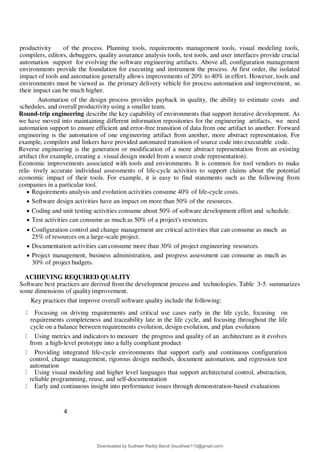 4
8
productivity of the process. Planning tools, requirements management tools, visual modeling tools,
compilers, editors, debuggers, quality assurance analysis tools, test tools, and user interfaces provide crucial
automation support for evolving the software engineering artifacts. Above all, configuration management
environments provide the foundation for executing and instrument the process. At first order, the isolated
impact of tools and automation generally allows improvements of 20% to 40% in effort. However, tools and
environments must be viewed as the primary delivery vehicle for process automation and improvement, so
their impact can be much higher.
Automation of the design process provides payback in quality, the ability to estimate costs and
schedules, and overall productivity using a smaller team.
Round-trip engineering describe the key capability of environments that support iterative development. As
we have moved into maintaining different information repositories for the engineering artifacts, we need
automation support to ensure efficient and error-free transition of data from one artifact to another. Forward
engineering is the automation of one engineering artifact from another, more abstract representation. For
example, compilers and linkers have provided automated transition of source code into executable code.
Reverse engineering is the generation or modification of a more abstract representation from an existing
artifact (for example, creating a .visual design model from a source code representation).
Economic improvements associated with tools and environments. It is common for tool vendors to make
rela- tively accurate individual assessments of life-cycle activities to support claims about the potential
economic impact of their tools. For example, it is easy to find statements such as the following from
companies in a particular tool.
 Requirements analysis and evolution activities consume 40% of life-cycle costs.
 Software design activities have an impact on more than 50% of the resources.
 Coding and unit testing activities consume about 50% of software development effort and schedule.
 Test activities can consume as much as 50% of a project's resources.
 Configuration control and change management are critical activities that can consume as much as
25% of resources on a large-scale project.
 Documentation activities can consume more than 30% of project engineering resources.
 Project management, business administration, and progress assessment can consume as much as
30% of project budgets.
ACHIEVING REQUIRED QUALITY
Software best practices are derived from the development process and technologies. Table 3-5 summarizes
some dimensions of qualityimprovement.
Key practices that improve overall software quality include the following:
Focusing on driving requirements and critical use cases early in the life cycle, focusing on
requirements completeness and traceability late in the life cycle, and focusing throughout the life
cycle on a balance between requirements evolution, design evolution, and plan evolution
Using metrics and indicators to measure the progress and quality of an architecture as it evolves
from a high-level prototype into a fully compliant product
Providing integrated life-cycle environments that support early and continuous configuration
control, change management, rigorous design methods, document automation, and regression test
automation
Using visual modeling and higher level languages that support architectural control, abstraction,
reliable programming, reuse, and self-documentation
Early and continuous insight into performance issues through demonstration-based evaluations
Downloaded by Sudheer Reddy Bandi (bsudheer115@gmail.com)
lOMoARcPSD|9267507
 