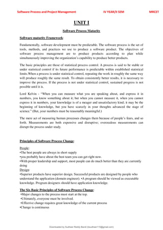 Software Process and Project Management IV YEAR/II SEM MRCET
UNIT I
Software Process Maturity
Software maturity Framework:
Fundamentally, software development must be predictable. The software process is the set of
tools, methods, and practices we use to produce a software product. The objectives of
software process management are to produce products according to plan while
simultaneously improving the organization9s capability to produce better products.
The basic principles are those of statistical process control. A process is said to be stable or
under statistical control if its future performance is predictable within established statistical
limits.When a process is under statistical control, repeating the work in roughly the same way
will produce roughly the same result. To obtain consistently better results, it is necessary to
improve the process. If the process is not under statistical control, sustained progress is not
possible until it is.
Lord Kelvin - <When you can measure what you are speaking about, and express it in
numbers, you know something about it; but when you cannot measure it, when you cannot
express it in numbers, your knowledge is of a meager and unsatisfactory kind; it may be the
beginning of knowledge, but you have scarcely in your thoughts advanced the stage of
science.= (But, your numbers must be reasonably meaningful.)
The mere act of measuring human processes changes them because of people9s fears, and so
forth. Measurements are both expensive and disruptive; overzealous measurements can
disrupt the process under study.
Principles of Software Process Change:
People:
•The best people are always in short supply
•you probably have about the best team you can get right now.
•With proper leadership and support, most people can do much better than they are currently
doing
Design:
•Superior products have superior design. Successful products are designed by people who
understand the application (domain engineer). •A program should be viewed as executable
knowledge. Program designers should have application knowledge.
The Six Basic Principles of Software Process Change:
•Major changes to the process must start at the top.
•Ultimately, everyone must be involved.
•Effective change requires great knowledge of the current process
•Change is continuous
Downloaded by Sudheer Reddy Bandi (bsudheer115@gmail.com)
lOMoARcPSD|9267507
 