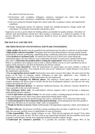 5
0
the context of relevant use cases
 Environment tools (compilers, debuggers, analyzers, automated test suites) that ensure
representation rigor, consistency, completeness, and change control
 Life-cycle testing for detailed insight into critical trade-offs, acceptance criteria, and requirements
compliance
 Change management metrics for objective insight into multiple-perspective change trends and
convergence or divergence from quality and progress goals
Inspections are also a good vehicle for holding authors accountable for quality products. All authors of
software and documentation should have their products scrutinized as a natural by-product of the
process. Therefore, the coverage of inspections should be across all authors rather than across all
components.
THE OLD WAY AND THE NEW
THE PRINCIPLES OF CONVENTIONAL SOFTWARE ENGINEERING
1.Make quality #1. Quality must be quantified and mechanisms put into place to motivate its achievement
2.High-quality software is possible. Techniques that have been demonstrated to increase quality include
involving the customer, prototyping, simplifying design, conducting inspections, and hiring the best people
3.Give products to customers early. No matter how hard you try to learn users' needs during the
requirements phase, the most effective way to determine real needs is to give users a product and let them
play with it 4.Determine the problem before writing the requirements. When faced with what they
believe is a problem, most engineers rush to offer a solution. Before you try to solve a problem, be sure to
explore all the alternatives and don't be blinded by the obvious solution
5.Evaluate design alternatives. After the requirements are agreed upon, you must examine a variety of
architectures and algorithms. You certainly do not want to use= architecture" simply because it was used in
the requirements specification.
6.Use an appropriate process model. Each project must select a process that makes ·the most sense for that
project on the basis of corporate culture, willingness to take risks, application area, volatility of
requirements, and the extent to which requirements are well understood.
7.Use different languages for different phases. Our industry's eternal thirst for simple solutions to
complex problems has driven many to declare that the best development method is one that uses the same
notation throughout the life cycle.
8.Minimize intellectual distance. To minimize intellectual distance, the software's structure should be as
close as possible to the real-world structure
9.Put techniques before tools. An undisciplined software engineer with a tool becomes a dangerous,
undisciplined software engineer
10. Get it right before you make it faster. It is far easier to make a working program run faster than it is to
make a fast program work. Don't worry about optimization during initial coding
11. Inspect code. Inspecting the detailed design and code is a much better way to find errors than testing
12.Good management is more important than good technology. Good management motivates people to
do their best, but there are no universal "right" styles of management.
13.People are the key to success. Highly skilled people with appropriate experience, talent, and training are
key.
14.Follow with care. Just because everybody is doing something does not make it right for you. It may be
right, but you must carefully assess its applicability to your environment.
15.Take responsibility. When a bridge collapses we ask, "What did the engineers do wrong?" Even when
software fails, we rarely ask this. The fact is that in any engineering discipline, the best methods can be used
to produce awful designs, and the most antiquated methods to produce elegant designs.
16.Understand the customer's priorities. It is possible the customer would tolerate 90% of the
Downloaded by Sudheer Reddy Bandi (bsudheer115@gmail.com)
lOMoARcPSD|9267507
 