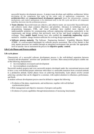 5
4
successful iterative development process. A project team develops and stabilizes architecture before
developing all the components that make up the entire suite of applications components. An
architecture-first and component-based development approach forces the infrastructure, common
mechanisms, and control mechanisms to be elaborated early in the life cycle and drives all component
make/buy decisions into the architecture process.
 Team cohesion. Successful teams are cohesive, and cohesive teams are successful. Successful teams
and cohesive teams share common objectives and priorities. Advances in technology (such as
programming languages, UML, and visual modeling) have enabled more rigorous and
understandable notations for communicating software engineering information, particularly in the
requirements and design artifacts that previously were ad hoc and based completely on paper
exchange. These model- based formats have also enabled the round-trip engineering support
needed to establish change freedom sufficient for evolving design representations.
 Software process maturity. The Software Engineering Institute's Capability Maturity Model
(CMM) is a well-accepted benchmark for software process assessment. One of key themes is that
truly mature processes are enabled through an integrated environment that provides the appropriate
level of automa- tion to instrument the process for objective quality control.
Life-Cycle Phases and Process artifacts
Life cycle phases
Characteristic of a successful software development process is the well-defined separation between
"research and development" activities and "production" activities. Most unsuccessful projects exhibit one
of the following characteristics:
 An overemphasis on research and development
 An overemphasis on production.
Successful modern projects-and even successful projects developed under the conventional process-tend
to have a very well-defined project milestone when there is a noticeable transition from a research attitude
to a production attitude. Earlier phases focus on achieving functionality. Later phases revolve around
achieving a product that can be shipped to a customer, with explicit attention to robustness, performance,
and finish.
A modern software development process must be defined to support the following:
 Evolution of the plans, requirements, and architecture, together with well defined
synchronization points
 Risk management and objective measures of progress and quality
 Evolution of system capabilities through demonstrations of increasing functionality
Downloaded by Sudheer Reddy Bandi (bsudheer115@gmail.com)
lOMoARcPSD|9267507
 