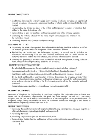 5
6
PRIMARY OBJECTIVES
 Establishing the project's software scope and boundary conditions, including an operational
concept, acceptance criteria, and a clear understanding of what is and is not intended to be in the
product
 Discriminating the critical use cases of the system and the primary scenarios of operation that
will drive the major design trade-offs
 Demonstrating at least one candidate architecture against some of the primary scenanos
 Estimating the cost and schedule for the entire project (including detailed estimates for
the elaboration phase)
 Estimating potential risks (sources of unpredictability)
ESSENTIAL ACTMTIES
 Formulating the scope of the project. The information repository should be sufficient to define
the problem space and derive the acceptance criteria for the end product.
 Synthesizing the architecture. An information repository is created that is sufficient to
demonstrate the feasibility of at least one candidate architecture and an, initial baseline of
make/buy decisions so that the cost, schedule, and resource estimates can be derived.
 Planning and preparing a business case. Alternatives for risk management, staffing, iteration
plans, and cost/schedule/profitability trade-offs are evaluated.
PRIMARY EVALUATION CRITERIA
 Do all stakeholders concur on the scope definition and cost and schedule estimates?
 Are requirements understood, as evidenced by the fidelity of the critical use cases?
 Are the cost and schedule estimates, priorities, risks, and development processes credible?
 Do the depth and breadth of an architecture prototype demonstrate the preceding criteria? (The
primary value of prototyping candidate architecture is to provide a vehicle for understanding the
scope and assessing the credibility of the development group in solving the particular technical
problem.)
 Are actual resource expenditures versus planned expenditures acceptable
ELABORATION PHASE
At the end of this phase, the "engineering" is considered complete. The elaboration phase activities must
ensure that the architecture, requirements, and plans are stable enough, and the risks sufficiently
mitigated, that the cost and schedule for the completion of the development can be predicted within an
acceptable range. During the elaboration phase, an executable architecture prototype is built in one or
more iterations, depending on the scope, size, & risk.
PRIMARY OBJECTIVES
 Baselining the architecture as rapidly as practical (establishing a configuration-managed snapshot in
which all changes are rationalized, tracked, and maintained)
 Baselining the vision
 Baselining a high-fidelity plan for the construction phase
 Demonstrating that the baseline architecture will support the vision at a reasonable cost in a
reasonable time
Downloaded by Sudheer Reddy Bandi (bsudheer115@gmail.com)
lOMoARcPSD|9267507
 