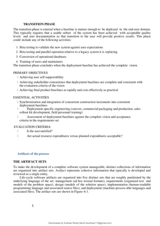 5
8
TRANSITION PHASE
The transition phase is entered when a baseline is mature enough to be deployed in the end-user domain.
This typically requires that a usable subset of the system has been achieved with acceptable quality
levels and user documentation so that transition to the user will provide positive results. This phase
could include any of the following activities:
1. Beta testing to validate the new system against user expectations
2. Beta testing and parallel operation relative to a legacy system it is replacing
3. Conversion of operational databases
4. Training of users and maintainers
The transition phase concludes when the deployment baseline has achieved the complete vision.
PRIMARY OBJECTIVES
Achieving user self-supportability
Achieving stakeholder concurrence that deployment baselines are complete and consistent with
the evaluation criteria of the vision
Achieving final product baselines as rapidly and cost-effectively as practical
ESSENTIAL ACTIVITIES
Synchronization and integration of concurrent construction increments into consistent
deployment baselines
Deployment-specific engineering (cutover, commercial packaging and production, sales
rollout kit development, field personnel training)
Assessment of deployment baselines against the complete vision and acceptance
criteria in the requirements set
EVALUATION CRITERIA
Is the usersatisfied?
Are actual resource expenditures versus planned expenditures acceptable?
Artifacts of the process
THE ARTIFACT SETS
To make the development of a complete software system manageable, distinct collections of information
are organized into artifact sets. Artifact represents cohesive information that typically is developed and
reviewed as a single entity.
Life-cycle software artifacts are organized into five distinct sets that are roughly partitioned by the
underlying language of the set: management (ad hoc textual formats), requirements (organized text and
models of the problem space), design (models of the solution space), implementation (human-readable
programming language and associated source files), and deployment (machine-process able languages and
associated files). The artifact sets are shown in Figure 6-1.
Downloaded by Sudheer Reddy Bandi (bsudheer115@gmail.com)
lOMoARcPSD|9267507
 