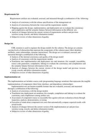 Requirements Set
Requirements artifacts are evaluated, assessed, and measured through a combination of the following:
 Analysis of consistency with the release specifications of the management set
 Analysis of consistency between the vision and the requirements models
 Mapping against the design, implementation, and deployment sets to evaluate the consistency
and completeness and the semantic balance between information in the different sets
 Analysis of changes between the current version of requirements artifacts and previous
versions (scrap, rework, and defect elimination trends)
 Subjective review of other dimensions of quality
Design Set
UML notation is used to engineer the design models for the solution. The design set contains
varying levels of abstraction that represent the components of the solution space (their identities,
attributes, static relationships, dynamic interactions). The design set is evaluated, assessed, and
measured through a combination of the following:
 Analysis of the internal consistency and quality of the design model
 Analysis of consistency with the requirements models
 Translation into implementation and deployment sets and notations (for example, traceability,
source code generation, compilation, linking) to evaluate the consistency and completeness and
the semantic balance between information in the sets
 Analysis of changes between the current version of the design model and previous versions
(scrap, rework, and defect elimination trends)
 Subjective review of other dimensions of quality
Implementation set
The implementation set includes source code (programming language notations) that represents the tangible
implementations of components (their form, interface, and dependency relationships)
Implementation sets are human-readable formats that are evaluated, assessed, and measured
through a combination of the following:
 Analysis of consistency with the design models
 Translation into deployment set notations (for example, compilation and linking) to evaluate the
consistency and completeness among artifact sets
 Assessment of component source or executable files against relevant evaluation criteria through
inspection, analysis, demonstration, or testing
 Execution of stand-alone component test cases that automatically compare expected results with
actual results
 Analysis of changes between the current version of the implementation set and previous
versions (scrap, rework, and defect elimination trends)
 Subjective review of other dimensions of quality
Downloaded by Sudheer Reddy Bandi (bsudheer115@gmail.com)
lOMoARcPSD|9267507
 