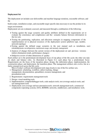Deployment Set
The deployment set includes user deliverables and machine language notations, executable software, and
the
build scripts, installation scripts, and executable target specific data necessary to use the product in its
target environment.
Deployment sets are evaluated, assessed, and measured through a combination of the following:
 Testing against the usage scenarios and quality attributes defined in the requirements set to
evaluate the consistency and completeness and the~ semantic balance between information in
the two sets
 Testing the partitioning, replication, and allocation strategies in mapping components of the
implementation set to physical resources of the deployment system (platform type, number,
network topology)
 Testing against the defined usage scenarios in the user manual such as installation, user-
orienteddynamic reconfiguration, mainstream usage, and anomaly management
 Analysis of changes between the current version of the deployment set and previous versions
(defect elimination trends, performance changes)
 Subjective review of other dimensions of quality
Each artifact set is the predominant development focus of one phase of the life cycle; the other sets take
on check and balance roles. As illustrated in Figure 6-2, each phase has a predominant focus:
Requirements are the focus of the inception phase; design, the elaboration phase; implementation, the
construction phase; and deployment, the transition phase. The management artifacts also evolve, but at a
fairly constant level across the life cycle.
Most of today's software development tools map closely to one of the five artifact sets.
1. Management: scheduling, workflow, defect tracking, change
management, documentation, spreadsheet, resource management, and
presentation tools
2. Requirements: requirements management tools
3. Design: visual modeling tools
4. Implementation: compiler/debugger tools, code analysis tools, test coverage analysis tools, and
test management tools
5. Deployment: test coverage and test automation tools, network management tools, commercial
components (operating systems, GUIs, RDBMS, networks, middleware), and installation tools.
Downloaded by Sudheer Reddy Bandi (bsudheer115@gmail.com)
lOMoARcPSD|9267507
 