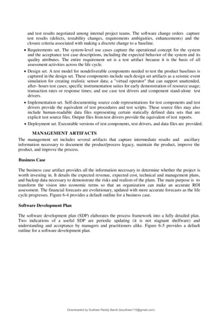and test results negotiated among internal project teams. The software change orders capture
test results (defects, testability changes, requirements ambiguities, enhancements) and the
closure criteria associated with making a discrete change to a baseline.
 Requirements set. The system-level use cases capture the operational concept for the system
and the acceptance test case descriptions, including the expected behavior of the system and its
quality attributes. The entire requirement set is a test artifact because it is the basis of all
assessment activities across the life cycle.
 Design set. A test model for nondeliverable components needed to test the product baselines is
captured in the design set. These components include such design set artifacts as a seismic event
simulation for creating realistic sensor data; a "virtual operator" that can support unattended,
after- hours test cases; specific instrumentation suites for early demonstration of resource usage;
transaction rates or response times; and use case test drivers and component stand-alone test
drivers.
 Implementation set. Self-documenting source code representations for test components and test
drivers provide the equivalent of test procedures and test scripts. These source files may also
include human-readable data files representing certain statically defined data sets that are
explicit test source files. Output files from test drivers provide the equivalent of test reports.
 Deployment set. Executable versions of test components, test drivers, and data files are provided.
MANAGEMENT ARTIFACTS
The management set includes several artifacts that capture intermediate results and ancillary
information necessary to document the product/process legacy, maintain the product, improve the
product, and improve the process.
Business Case
The business case artifact provides all the information necessary to determine whether the project is
worth investing in. It details the expected revenue, expected cost, technical and management plans,
and backup data necessary to demonstrate the risks and realism of the plans. The main purpose is to
transform the vision into economic terms so that an organization can make an accurate ROI
assessment. The financial forecasts are evolutionary, updated with more accurate forecasts as the life
cycle progresses. Figure 6-4 provides a default outline for a business case.
Software Development Plan
The software development plan (SDP) elaborates the process framework into a fully detailed plan.
Two indications of a useful SDP are periodic updating (it is not stagnant shelfware) and
understanding and acceptance by managers and practitioners alike. Figure 6-5 provides a default
outline for a software development plan.
Downloaded by Sudheer Reddy Bandi (bsudheer115@gmail.com)
lOMoARcPSD|9267507
 