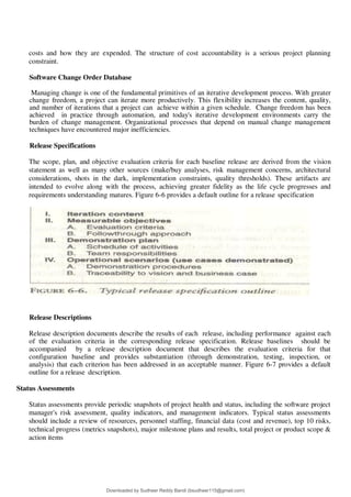 costs and how they are expended. The structure of cost accountability is a serious project planning
constraint.
Software Change Order Database
Managing change is one of the fundamental primitives of an iterative development process. With greater
change freedom, a project can iterate more productively. This flexibility increases the content, quality,
and number of iterations that a project can achieve within a given schedule. Change freedom has been
achieved in practice through automation, and today's iterative development environments carry the
burden of change management. Organizational processes that depend on manual change management
techniques have encountered major inefficiencies.
Release Specifications
The scope, plan, and objective evaluation criteria for each baseline release are derived from the vision
statement as well as many other sources (make/buy analyses, risk management concerns, architectural
considerations, shots in the dark, implementation constraints, quality thresholds). These artifacts are
intended to evolve along with the process, achieving greater fidelity as the life cycle progresses and
requirements understanding matures. Figure 6-6 provides a default outline for a release specification
Release Descriptions
Release description documents describe the results of each release, including performance against each
of the evaluation criteria in the corresponding release specification. Release baselines should be
accompanied by a release description document that describes the evaluation criteria for that
configuration baseline and provides substantiation (through demonstration, testing, inspection, or
analysis) that each criterion has been addressed in an acceptable manner. Figure 6-7 provides a default
outline for a release description.
Status Assessments
Status assessments provide periodic snapshots of project health and status, including the software project
manager's risk assessment, quality indicators, and management indicators. Typical status assessments
should include a review of resources, personnel staffing, financial data (cost and revenue), top 10 risks,
technical progress (metrics snapshots), major milestone plans and results, total project or product scope &
action items
Downloaded by Sudheer Reddy Bandi (bsudheer115@gmail.com)
lOMoARcPSD|9267507
 