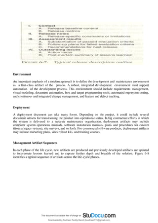 Environment
An important emphasis of a modern approach is to define the development and maintenance environment
as a first-class artifact of the process. A robust, integrated development environment must support
automation of the development process. This environment should include requirements management,
visual modeling, document automation, host and target programming tools, automated regression testing,
and continuous and integrated change management, and feature and defect tracking.
Deployment
A deployment document can take many forms. Depending on the project, it could include several
document subsets for transitioning the product into operational status. In big contractual efforts in which
the system is delivered to a separate maintenance organization, deployment artifacts may include
computer system operations manuals, software installation manuals, plans and procedures for cutover
(from a legacy system), site surveys, and so forth. For commercial software products, deployment artifacts
may include marketing plans, sales rollout kits, and training courses.
Management Artifact Sequences
In each phase of the life cycle, new artifacts are produced and previously developed artifacts are updated
to incorporate lessons learned and to capture further depth and breadth of the solution. Figure 6-8
identifies a typical sequence of artifacts across the life-cycle phases.
Downloaded by Sudheer Reddy Bandi (bsudheer115@gmail.com)
lOMoARcPSD|9267507
 