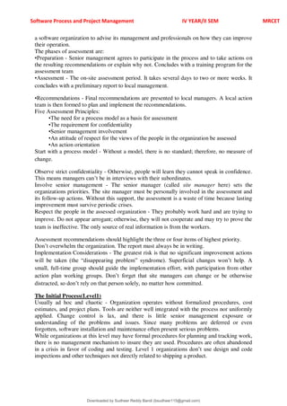 Software Process and Project Management IV YEAR/II SEM MRCET
a software organization to advise its management and professionals on how they can improve
their operation.
The phases of assessment are:
•Preparation - Senior management agrees to participate in the process and to take actions on
the resulting recommendations or explain why not. Concludes with a training program for the
assessment team
•Assessment - The on-site assessment period. It takes several days to two or more weeks. It
concludes with a preliminary report to local management.
•Recommendations - Final recommendations are presented to local managers. A local action
team is then formed to plan and implement the recommendations.
Five Assessment Principles:
•The need for a process model as a basis for assessment
•The requirement for confidentiality
•Senior management involvement
•An attitude of respect for the views of the people in the organization be assessed
•An action orientation
Start with a process model - Without a model, there is no standard; therefore, no measure of
change.
Observe strict confidentiality - Otherwise, people will learn they cannot speak in confidence.
This means managers can9t be in interviews with their subordinates.
Involve senior management - The senior manager (called site manager here) sets the
organizations priorities. The site manager must be personally involved in the assessment and
its follow-up actions. Without this support, the assessment is a waste of time because lasting
improvement must survive periodic crises.
Respect the people in the assessed organization - They probably work hard and are trying to
improve. Do not appear arrogant; otherwise, they will not cooperate and may try to prove the
team is ineffective. The only source of real information is from the workers.
Assessment recommendations should highlight the three or four items of highest priority.
Don9t overwhelm the organization. The report must always be in writing.
Implementation Considerations - The greatest risk is that no significant improvement actions
will be taken (the <disappearing problem= syndrome). Superficial changes won9t help. A
small, full-time group should guide the implementation effort, with participation from other
action plan working groups. Don9t forget that site managers can change or be otherwise
distracted, so don9t rely on that person solely, no matter how committed.
The Initial Process(Level1)
Usually ad hoc and chaotic - Organization operates without formalized procedures, cost
estimates, and project plans. Tools are neither well integrated with the process nor uniformly
applied. Change control is lax, and there is little senior management exposure or
understanding of the problems and issues. Since many problems are deferred or even
forgotten, software installation and maintenance often present serious problems.
While organizations at this level may have formal procedures for planning and tracking work,
there is no management mechanism to insure they are used. Procedures are often abandoned
in a crisis in favor of coding and testing. Level 1 organizations don9t use design and code
inspections and other techniques not directly related to shipping a product.
Downloaded by Sudheer Reddy Bandi (bsudheer115@gmail.com)
lOMoARcPSD|9267507
 