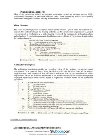 ENGINEERING ARTIFACTS
Most of the engineering artifacts are captured in rigorous engineering notations such as UML,
programming languages, or executable machine codes. Three engineering artifacts are explicitly
intended for more general review, and they deserve further elaboration.
Vision Document
The vision document provides a complete vision for the software system under development and.
supports the contract between the funding authority and the development organization. A project
vision is meant to be changeable as understanding evolves of the requirements, architecture, plans,
and technology. A good vision document should change slowly. Figure 6-9 provides a default outline
for a vision document.
Architecture Description
The architecture description provides an organized view of the software architecture under
development. It is extracted largely from the design model and includes views of the design,
implementation, and deployment sets sufficient to understand how the operational concept of the
requirements set will be achieved. The breadth of the architecture description will vary from project
to project depending on many factors. Figure 6-10 provides a default outline for an architecture
description.
Model based software architecture
ARCHITECTURE: A MANAGEMENT PERSPECTIVE
Downloaded by Sudheer Reddy Bandi (bsudheer115@gmail.com)
lOMoARcPSD|9267507
 