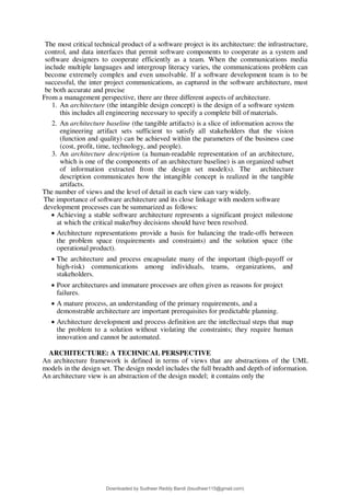 The most critical technical product of a software project is its architecture: the infrastructure,
control, and data interfaces that permit software components to cooperate as a system and
software designers to cooperate efficiently as a team. When the communications media
include multiple languages and intergroup literacy varies, the communications problem can
become extremely complex and even unsolvable. If a software development team is to be
successful, the inter project communications, as captured in the software architecture, must
be both accurate and precise
From a management perspective, there are three different aspects of architecture.
1. An architecture (the intangible design concept) is the design of a software system
this includes all engineering necessary to specify a complete bill of materials.
2. An architecture baseline (the tangible artifacts) is a slice of information across the
engineering artifact sets sufficient to satisfy all stakeholders that the vision
(function and quality) can be achieved within the parameters of the business case
(cost, profit, time, technology, and people).
3. An architecture description (a human-readable representation of an architecture,
which is one of the components of an architecture baseline) is an organized subset
of information extracted from the design set model(s). The architecture
description communicates how the intangible concept is realized in the tangible
artifacts.
The number of views and the level of detail in each view can vary widely.
The importance of software architecture and its close linkage with modern software
development processes can be summarized as follows:
 Achieving a stable software architecture represents a significant project milestone
at which the critical make/buy decisions should have been resolved.
 Architecture representations provide a basis for balancing the trade-offs between
the problem space (requirements and constraints) and the solution space (the
operational product).
 The architecture and process encapsulate many of the important (high-payoff or
high-risk) communications among individuals, teams, organizations, and
stakeholders.
 Poor architectures and immature processes are often given as reasons for project
failures.
 A mature process, an understanding of the primary requirements, and a
demonstrable architecture are important prerequisites for predictable planning.
 Architecture development and process definition are the intellectual steps that map
the problem to a solution without violating the constraints; they require human
innovation and cannot be automated.
ARCHITECTURE: A TECHNICAL PERSPECTIVE
An architecture framework is defined in terms of views that are abstractions of the UML
models in the design set. The design model includes the full breadth and depth of information.
An architecture view is an abstraction of the design model; it contains only the
Downloaded by Sudheer Reddy Bandi (bsudheer115@gmail.com)
lOMoARcPSD|9267507
 