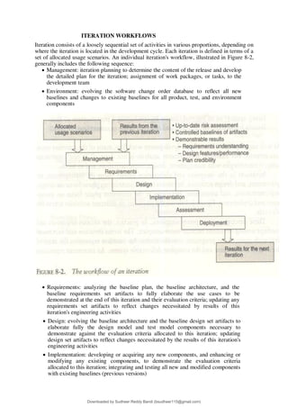 ITERATION WORKFLOWS
Iteration consists of a loosely sequential set of activities in various proportions, depending on
where the iteration is located in the development cycle. Each iteration is defined in terms of a
set of allocated usage scenarios. An individual iteration's workflow, illustrated in Figure 8-2,
generally includes the following sequence:
 Management: iteration planning to determine the content of the release and develop
the detailed plan for the iteration; assignment of work packages, or tasks, to the
development team
 Environment: evolving the software change order database to reflect all new
baselines and changes to existing baselines for all product, test, and environment
components
 Requirements: analyzing the baseline plan, the baseline architecture, and the
baseline requirements set artifacts to fully elaborate the use cases to be
demonstrated at the end of this iteration and their evaluation criteria; updating any
requirements set artifacts to reflect changes necessitated by results of this
iteration's engineering activities
 Design: evolving the baseline architecture and the baseline design set artifacts to
elaborate fully the design model and test model components necessary to
demonstrate against the evaluation criteria allocated to this iteration; updating
design set artifacts to reflect changes necessitated by the results of this iteration's
engineering activities
 Implementation: developing or acquiring any new components, and enhancing or
modifying any existing components, to demonstrate the evaluation criteria
allocated to this iteration; integrating and testing all new and modified components
with existing baselines (previous versions)
Downloaded by Sudheer Reddy Bandi (bsudheer115@gmail.com)
lOMoARcPSD|9267507
 