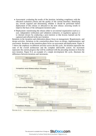  Assessment: evaluating the results of the iteration, including compliance with the
allocated evaluation criteria and the quality of the current baselines; identifying
any rework required and determining whether it should be performed before
deployment of this release or allocated to the next release; assessing results to
improve the basis of the subsequent iteration's plan
 Deployment: transitioning the release either to an external organization (such as a
user, independent verification and validation contractor, or regulatory agency) or
to internal closure by conducting a post-mortem so that lessons learned can be
captured and reflected in the next iteration
Iterations in the inception and elaboration phases focus on management. Requirements, and
design activities. Iterations in the construction phase focus on design, implementation, and
assessment. Iterations in the transition phase focus on assessment and deployment. Figure 8-
3 shows the emphasis on different activities across the life cycle. An iteration represents the
state of the overall architecture and the complete deliverable system. An increment
represents the current progress that will be combined with the preceding iteration to from the
next iteration. Figure 8-4, an example of a simple development life cycle, illustrates the
differences between iterations and increments.
Downloaded by Sudheer Reddy Bandi (bsudheer115@gmail.com)
lOMoARcPSD|9267507
 