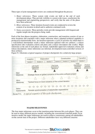 Three types of joint management reviews are conducted throughout the process:
1. Major milestones. These system wide events are held at the end of each
development phase. They provide visibility to system wide issues, synchronize the
management and engineering perspectives, and verify that the aims of the phase
have been achieved.
2. Minor milestones. These iteration-focused events are conducted to review the
content of an iteration in detail and to authorize continued work.
3. Status assessments. These periodic events provide management with frequent and
regular insight into the progress being made.
Each of the four phases-inception, elaboration, construction, and transition consists of one or
more iterations and concludes with a major milestone when a planned technical capability is
produced in demonstrable form. An iteration represents a cycle of activities for which there is
a well-defined intermediate result-a minor milestone-captured with two artifacts: a release
specification (the evaluation criteria and plan) and a release description (the results). Major
milestones at the end of each phase use formal, stakeholder-approved evaluation criteria and
release descriptions; minor milestones use informal, development-team-controlled versions of
these artifacts.
Figure 9-1 illustrates a typical sequence of project checkpoints for a relatively large project.
MAJOR MILESTONES
The four major milestones occur at the transition points between life-cycle phases. They can
be used in many different process models, including the conventional waterfall model. In an
iterative model, the major milestones are used to achieve concurrence among all stakeholders
on the current state of the project. Different stakeholders have very different concerns:
Downloaded by Sudheer Reddy Bandi (bsudheer115@gmail.com)
lOMoARcPSD|9267507
 