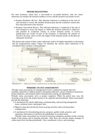 MINOR MILESTONES
For most iterations, which have a one-month to six-month duration, only two minor
milestones are needed: the iteration readiness review and the iteration assessment review.
 Iteration Readiness Review. This informal milestone is conducted at the start of
each iteration to review the detailed iteration plan and the evaluation criteria that
have been allocated to this iteration .
 Iteration Assessment Review. This informal milestone is conducted at the end of
each iteration to assess the degree to which the iteration achieved its objectives
and satisfied its evaluation criteria, to review iteration results, to review
qualification test results (if part of the iteration), to determine the amount of
rework to be done, and to review the impact of the iteration results on the plan for
subsequent iterations.
The format and content of these minor milestones tend to be highly dependent on the project
and the organizational culture. Figure 9-4 identifies the various minor milestones to be
considered when a project is being planned.
PERIODIC STATUS ASSESSMENTS
Periodic status assessments are management reviews conducted at regular intervals
(monthly, quarterly) to address progress and quality indicators, ensure continuous attentionto
project dynamics, and maintain open communications among all stakeholders.
Periodic status assessments serve as project snapshots. While the period may vary, the
recurring event forces the project history to be captured and documented. Status assessments
provide the following:
 A mechanism for openly addressing, communicating, and resolving management
issues, technical issues, and project risks
 Objective data derived directly from on-going activities and evolving product
configurations
 A mechanism for disseminating process, progress, quality trends, practices, and
experience information to and from all stakeholders in an open forum
Periodic status assessments are crucial for focusing continuous attention on the evolving
health of the project and its dynamic priorities. They force the software project manager to
collect and review the data periodically, force outside peer review, and encourage
Downloaded by Sudheer Reddy Bandi (bsudheer115@gmail.com)
lOMoARcPSD|9267507
 