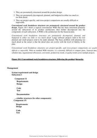 1. They are prematurely structured around the product design.
2. They are prematurely decomposed, planned, and budgeted in either too much or
too little detail.
3. They are project-specific, and cross-project comparisons are usually difficult or
impossible.
Conventional work breakdown structures are prematurely structured around the product
design. Figure 10-1 shows a typical conventional WBS that has been structured primarily
around the subsystems of its product architecture, then further decomposed into the
components of each subsystem. A WBS is the architecture for the financial plan.
Conventional work breakdown structures are prematurely decomposed, planned, and
budgeted in either too little or too much detail. Large software projects tend to be over
planned and small projects tend to be under planned. The basic problem with planning too
much detail at the outset is that the detail does not evolve with the level of fidelity in the
plan.
Conventional work breakdown structures are project-specific, and cross-project comparisons are usually
difficult or impossible. With no standard WBS structure, it is extremely difficult to compare plans, financial data,
schedule data, organizational efficiencies, cost trends, productivity trends, or quality trends across multiple projects.
Figure 10-1 Conventional work breakdown structure, following the product hierarchy
Management
System requirement and design
Subsystem 1
Component 11
Requirements
Design
Code
Test
Documentation
…(similar structures for other components)
Component 1N
Requirements
Design
Code
Test
Downloaded by Sudheer Reddy Bandi (bsudheer115@gmail.com)
lOMoARcPSD|9267507
 