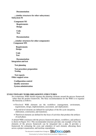 Documentation
…(similar structures for other subsystems)
Subsystem M
Component M1
Requirements
Design
Code
Test
Documentation
…(similar structures for other components)
Component MN
Requirements
Design
Code
Test
Documentation
Integration and test
Test planning
Test procedure preparation
Testing
Test reports
Other support areas
Configuration control
Quality assurance
System administration
EVOLUTIONARY WORK BREAKDOWN STRUCTURES
An evolutionary WBS should organize the planning elements around the process framework
rather than the product framework. The basic recommendation for the WBS is to organize
the hierarchy as follows:
 First-level WBS elements are the workflows (management, environment,
requirements, design, implementation, assessment, and deployment).
 Second-level elements are defined for each phase of the life cycle (inception,
elaboration, construction, and transition).
 Third-level elements are defined for the focus of activities that produce the artifacts
of each phase.
A default WBS consistent with the process framework (phases, workflows, and artifacts)
is shown in Figure 10-2. This recommended structure provides one example of how the
elements of the process framework can be integrated into a plan. It provides a
framework for estimating the costs and schedules of each element, allocating them
across a project organization, and tracking expenditures.
Downloaded by Sudheer Reddy Bandi (bsudheer115@gmail.com)
lOMoARcPSD|9267507
 