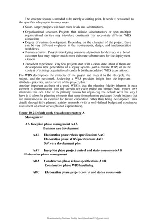 The structure shown is intended to be merely a starting point. It needs to be tailored to
the specifics of a project in many ways.
 Scale. Larger projects will have more levels and substructures.
 Organizational structure. Projects that include subcontractors or span multiple
organizational entities may introduce constraints that necessitate different WBS
allocations.
 Degree of custom development. Depending on the character of the project, there
can be very different emphases in the requirements, design, and implementation
workflows.
 Business context. Projects developing commercial products for delivery to a broad
customer base may require much more elaborate substructures for the deployment
element.
 Precedent experience. Very few projects start with a clean slate. Most of them are
developed as new generations of a legacy system (with a mature WBS) or in the
context of existing organizational standards (with preordained WBS expectations).
The WBS decomposes the character of the project and maps it to the life cycle, the
budget, and the personnel. Reviewing a WBS provides insight into the important
attributes, priorities, and structure of the project plan.
Another important attribute of a good WBS is that the planning fidelity inherent in each
element is commensurate with the current life-cycle phase and project state. Figure 10-3
illustrates this idea. One of the primary reasons for organizing the default WBS the way I
have is to allow for planning elements that range from planning packages (rough budgets that
are maintained as an estimate for future elaboration rather than being decomposed into
detail) through fully planned activity networks (with a well-defined budget and continuous
assessment of actual versus planned expenditures).
Figure 10-2 Default work breakdownstructure A
Management
AA Inception phase management AAA
Business case development
AAB Elaboration phase release specifications AAC
Elaboration phase WBS specifications AAD
Software development plan
AAE Inception phase project control and statusassessments AB
Elaboration phase management
ABA Construction phase release specifications ABB
Construction phase WBS baselining
ABC Elaboration phase project control and status assessments
Downloaded by Sudheer Reddy Bandi (bsudheer115@gmail.com)
lOMoARcPSD|9267507
 