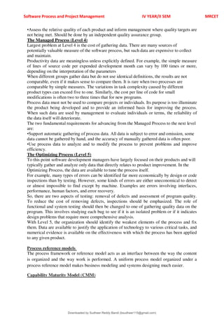 Software Process and Project Management IV YEAR/II SEM MRCET
•Assess the relative quality of each product and inform management where quality targets are
not being met. Should be done by an independent quality assurance group.
The Managed Process (Level 4)
Largest problem at Level 4 is the cost of gathering data. There are many sources of
potentially valuable measure of the software process, but such data are expensive to collect
and maintain.
Productivity data are meaningless unless explicitly defined. For example, the simple measure
of lines of source code per expended development month can vary by 100 times or more,
depending on the interpretation of the parameters
When different groups gather data but do not use identical definitions, the results are not
comparable, even if it makes sense to compare them. It is rare when two processes are
comparable by simple measures. The variations in task complexity caused by different
product types can exceed five to one. Similarly, the cost per line of code for small
modifications is often two to three times that for new programs.
Process data must not be used to compare projects or individuals. Its purpose is too illuminate
the product being developed and to provide an informed basis for improving the process.
When such data are used by management to evaluate individuals or terms, the reliability of
the data itself will deteriorate.
The two fundamental requirements for advancing from the Managed Process to the next level
are:
•Support automatic gathering of process data. All data is subject to error and omission, some
data cannot be gathered by hand, and the accuracy of manually gathered data is often poor.
•Use process data to analyze and to modify the process to prevent problems and improve
efficiency.
The Optimizing Process (Level 5)
To this point software development managers have largely focused on their products and will
typically gather and analyze only data that directly relates to product improvement. In the
Optimizing Process, the data are available to tune the process itself.
For example, many types of errors can be identified far more economically by design or code
inspections than by testing. However, some kinds of errors are either uneconomical to detect
or almost impossible to find except by machine. Examples are errors involving interfaces,
performance, human factors, and error recovery.
So, there are two aspects of testing: removal of defects and assessment of program quality.
To reduce the cost of removing defects, inspections should be emphasized. The role of
functional and system testing should then be changed to one of gathering quality data on the
program. This involves studying each bug to see if it is an isolated problem or if it indicates
design problems that require more comprehensive analysis.
With Level 5, the organization should identify the weakest elements of the process and fix
them. Data are available to justify the application of technology to various critical tasks, and
numerical evidence is available on the effectiveness with which the process has been applied
to any given product.
Process reference models
The process framework or reference model acts as an interface between the way the content
is organized and the way work is performed. A uniform process model organized under a
process reference model makes business modeling and systems designing much easier.
Capability Maturity Model (CMM)
Downloaded by Sudheer Reddy Bandi (bsudheer115@gmail.com)
lOMoARcPSD|9267507
 