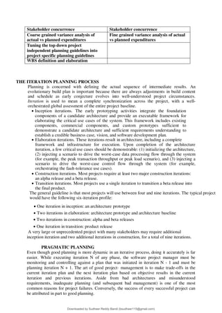 Stakeholder concurrence Stakeholder concurrence
Coarse grained variance analysis of
actual vs planned expenditures
Fine grained variance analysis of actual
vs planned expenditures
Tuning the top down project
independent planning guidelines into
project specific planning guidelines
WBS definition and elaboration
THE ITERATION PLANNING PROCESS
Planning is concerned with defining the actual sequence of intermediate results. An
evolutionary build plan is important because there are always adjustments in build content
and schedule as early conjecture evolves into well-understood project circumstances.
Iteration is used to mean a complete synchronization across the project, with a well-
orchestrated global assessment of the entire project baseline.
 Inception iterations. The early prototyping activities integrate the foundation
components of a candidate architecture and provide an executable framework for
elaborating the critical use cases of the system. This framework includes existing
components, commercial components, and custom prototypes sufficient to
demonstrate a candidate architecture and sufficient requirements understanding to
establish a credible business case, vision, and software development plan.
 Elaboration iterations. These iterations result in architecture, including a complete
framework and infrastructure for execution. Upon completion of the architecture
iteration, a few critical use cases should be demonstrable: (1) initializing the architecture,
(2) injecting a scenario to drive the worst-case data processing flow through the system
(for example, the peak transaction throughput or peak load scenario), and (3) injecting a
scenario to drive the worst-case control flow through the system (for example,
orchestrating the fault-tolerance use cases).
 Construction iterations. Most projects require at least two major construction iterations:
an alpha release and a beta release.
 Transition iterations. Most projects use a single iteration to transition a beta release into
the final product.
The general guideline is that most projects will use between four and nine iterations. The typical project
would have the following six-iteration profile:
 One iteration in inception: an architecture prototype
 Two iterations in elaboration: architecture prototype and architecture baseline
 Two iterations in construction: alpha and beta releases
 One iteration in transition: product release
A very large or unprecedented project with many stakeholders may require additional
inception iteration and two additional iterations in construction, for a total of nine iterations.
PRAGMATIC PLANNING
Even though good planning is more dynamic in an iterative process, doing it accurately is far
easier. While executing iteration N of any phase, the software project manager must be
monitoring and controlling against a plan that was initiated in iteration N - 1 and must be
planning iteration N + 1. The art of good project· management is to make trade-offs in the
current iteration plan and the next iteration plan based on objective results in the current
iteration and previous iterations. Aside from bad architectures and misunderstood
requirements, inadequate planning (and subsequent bad management) is one of the most
common reasons for project failures. Conversely, the success of every successful project can
be attributed in part to good planning.
Downloaded by Sudheer Reddy Bandi (bsudheer115@gmail.com)
lOMoARcPSD|9267507
 