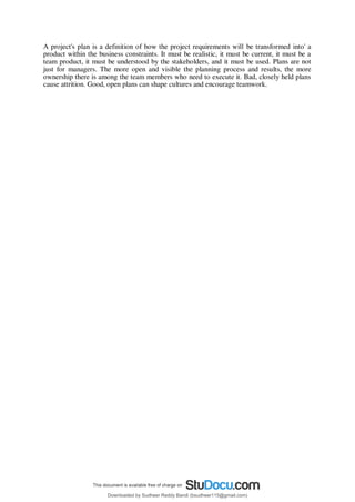 A project's plan is a definition of how the project requirements will be transformed into' a
product within the business constraints. It must be realistic, it must be current, it must be a
team product, it must be understood by the stakeholders, and it must be used. Plans are not
just for managers. The more open and visible the planning process and results, the more
ownership there is among the team members who need to execute it. Bad, closely held plans
cause attrition. Good, open plans can shape cultures and encourage teamwork.
Downloaded by Sudheer Reddy Bandi (bsudheer115@gmail.com)
lOMoARcPSD|9267507
 