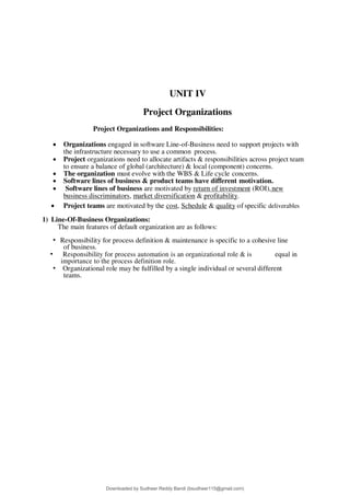 UNIT IV
Project Organizations
Project Organizations and Responsibilities:
 Organizations engaged in software Line-of-Business need to support projects with
the infrastructure necessary to use a common process.
 Project organizations need to allocate artifacts & responsibilities across project team
to ensure a balance of global (architecture) & local (component) concerns.
 The organization must evolve with the WBS & Life cycle concerns.
 Software lines of business & product teams have different motivation.
 Software lines of business are motivated by return of investment (ROI),new
business discriminators, market diversification & profitability.
 Project teams are motivated by the cost, Schedule & quality of specific deliverables
1) Line-Of-Business Organizations:
The main features of default organization are as follows:
• Responsibility for process definition & maintenance is specific to a cohesive line
of business.
• Responsibility for process automation is an organizational role & is equal in
importance to the process definition role.
• Organizational role may be fulfilled by a single individual or several different
teams.
Downloaded by Sudheer Reddy Bandi (bsudheer115@gmail.com)
lOMoARcPSD|9267507
 