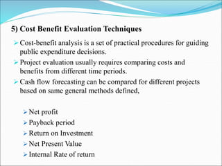 5) Cost Benefit Evaluation Techniques
Cost-benefit analysis is a set of practical procedures for guiding
public expenditure decisions.
Project evaluation usually requires comparing costs and
benefits from different time periods.
Cash flow forecasting can be compared for different projects
based on same general methods defined,
 Net profit
 Payback period
 Return on Investment
 Net Present Value
 Internal Rate of return
 