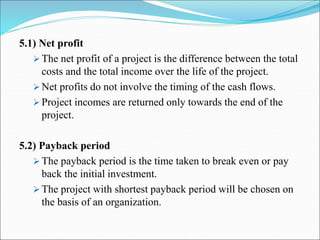 5.1) Net profit
 The net profit of a project is the difference between the total
costs and the total income over the life of the project.
 Net profits do not involve the timing of the cash flows.
 Project incomes are returned only towards the end of the
project.
5.2) Payback period
 The payback period is the time taken to break even or pay
back the initial investment.
 The project with shortest payback period will be chosen on
the basis of an organization.
 