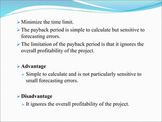  Minimize the time limit.
 The payback period is simple to calculate but sensitive to
forecasting errors.
 The limitation of the payback period is that it ignores the
overall profitability of the project.
 Advantage
 Simple to calculate and is not particularly sensitive to
small forecasting errors.
 Disadvantage
 It ignores the overall profitability of the project.
 