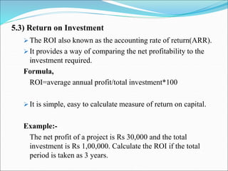5.3) Return on Investment
 The ROI also known as the accounting rate of return(ARR).
 It provides a way of comparing the net profitability to the
investment required.
Formula,
ROI=average annual profit/total investment*100
 It is simple, easy to calculate measure of return on capital.
Example:-
The net profit of a project is Rs 30,000 and the total
investment is Rs 1,00,000. Calculate the ROI if the total
period is taken as 3 years.
 